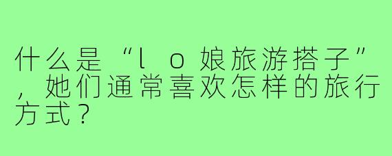 什么是“lo娘旅游搭子”,她们通常喜欢怎样的旅行方式?