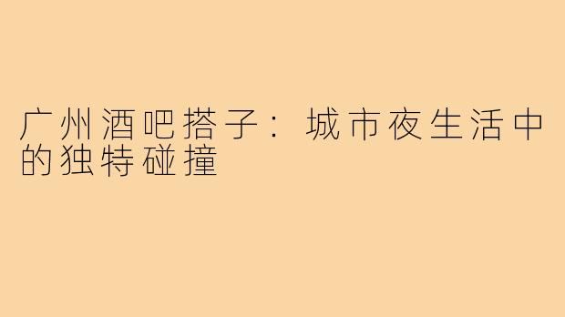 广州酒吧搭子：城市夜生活中的独特碰撞