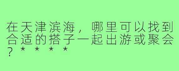 在天津滨海,哪里可以找到合适的搭子一起出游或聚会?****