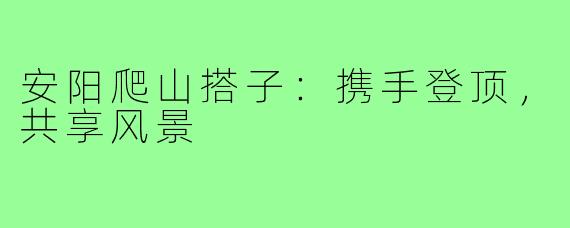 安阳爬山搭子：携手登顶，共享风景