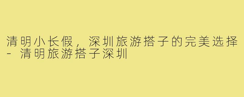 清明小长假，深圳旅游搭子的完美选择-清明旅游搭子深圳