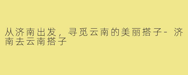从济南出发,寻觅云南的美丽搭子-济南去云南搭子
