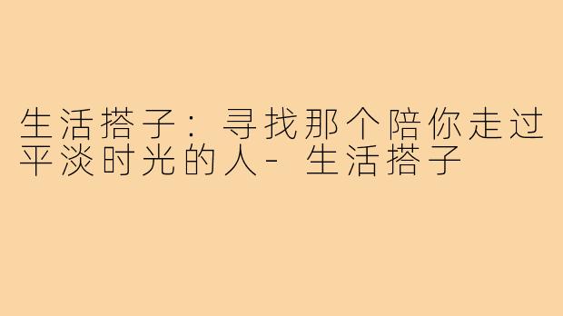 生活搭子：寻找那个陪你走过平淡时光的人-生活搭子