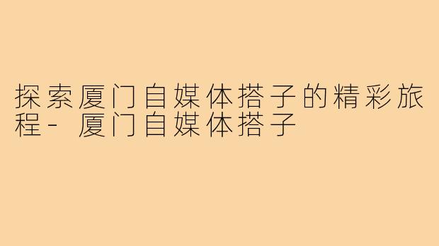 探索厦门自媒体搭子的精彩旅程-厦门自媒体搭子