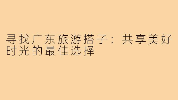 寻找广东旅游搭子:共享美好时光的最佳选择