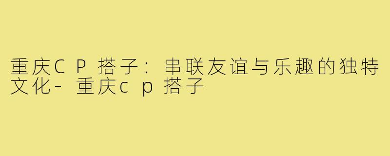 重庆CP搭子：串联友谊与乐趣的独特文化-重庆cp搭子