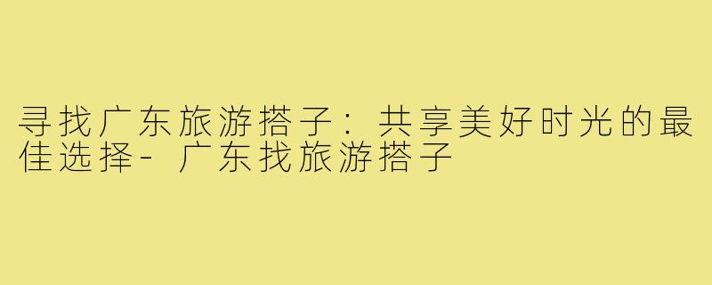 寻找广东旅游搭子:共享美好时光的最佳选择-广东找旅游搭子