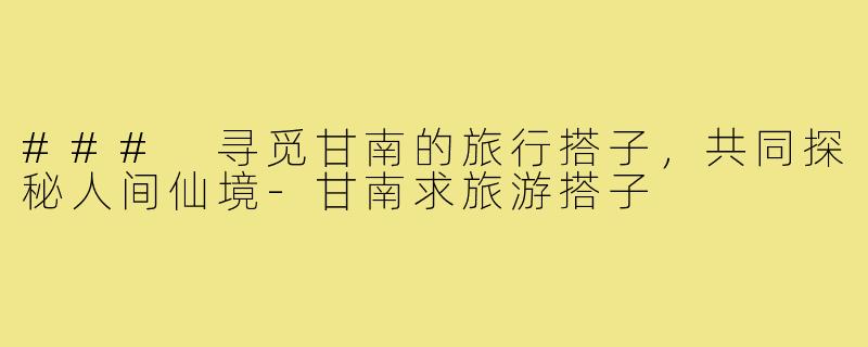 ### 寻觅甘南的旅行搭子,共同探秘人间仙境-甘南求旅游搭子
