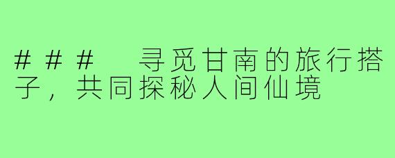 ### 寻觅甘南的旅行搭子,共同探秘人间仙境