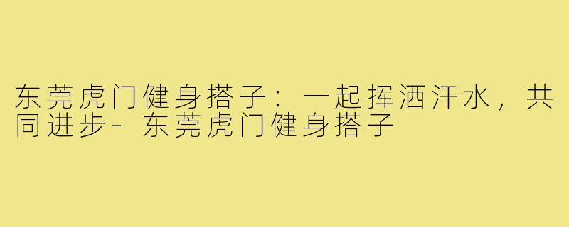 东莞虎门健身搭子：一起挥洒汗水，共同进步-东莞虎门健身搭子