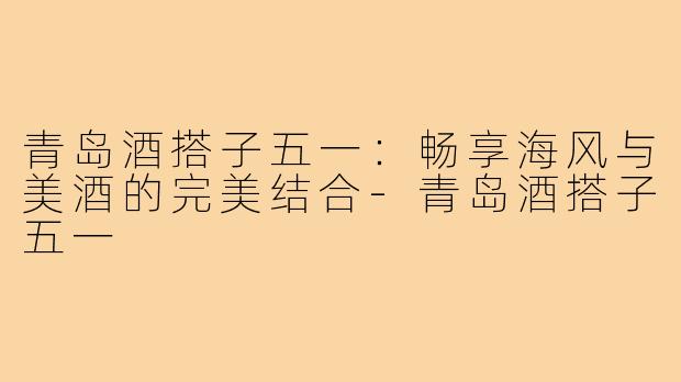 青岛酒搭子五一:畅享海风与美酒的完美结合-青岛酒搭子五一