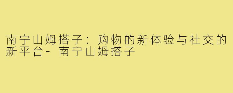 南宁山姆搭子:购物的新体验与社交的新平台-南宁山姆搭子