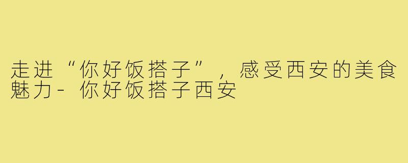 走进“你好饭搭子”,感受西安的美食魅力-你好饭搭子西安