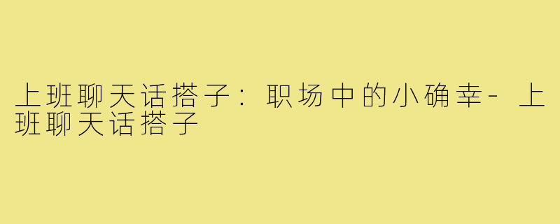 上班聊天话搭子：职场中的小确幸-上班聊天话搭子