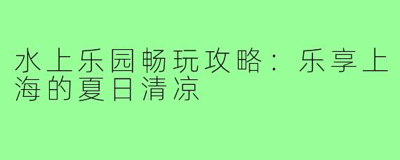 水上乐园畅玩攻略：乐享上海的夏日清凉