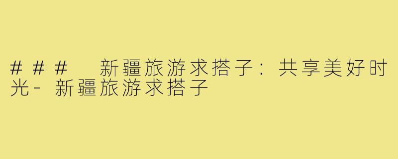 ### 新疆旅游求搭子:共享美好时光-新疆旅游求搭子