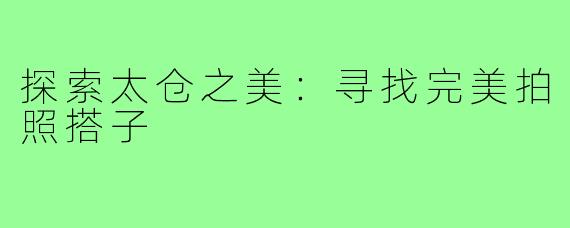 探索太仓之美：寻找完美拍照搭子