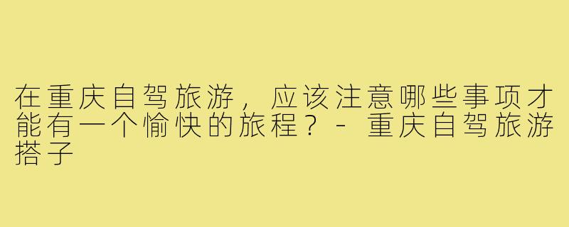 在重庆自驾旅游,应该注意哪些事项才能有一个愉快的旅程?-重庆自驾旅游搭子