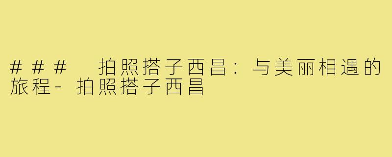 ### 拍照搭子西昌:与美丽相遇的旅程-拍照搭子西昌