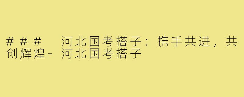 ### 河北国考搭子:携手共进,共创辉煌-河北国考搭子