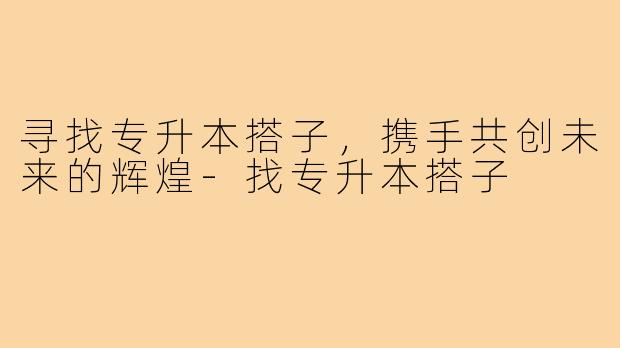 寻找专升本搭子,携手共创未来的辉煌-找专升本搭子