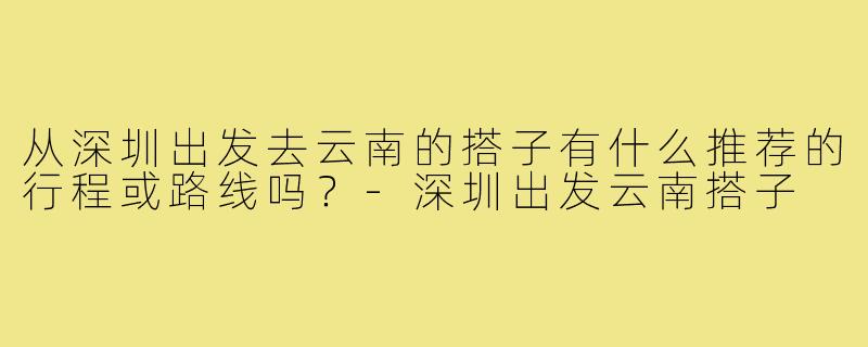 从深圳出发去云南的搭子有什么推荐的行程或路线吗?-深圳出发云南搭子