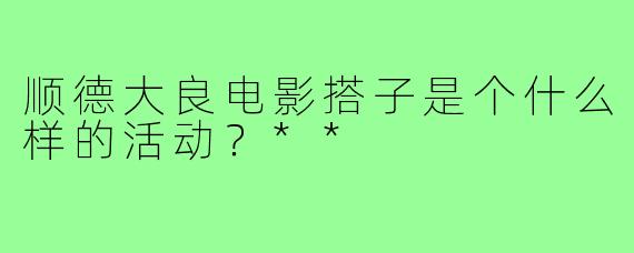 顺德大良电影搭子是个什么样的活动?**