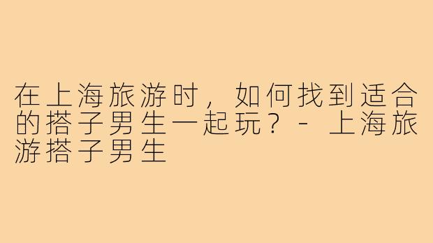 在上海旅游时，如何找到适合的搭子男生一起玩？