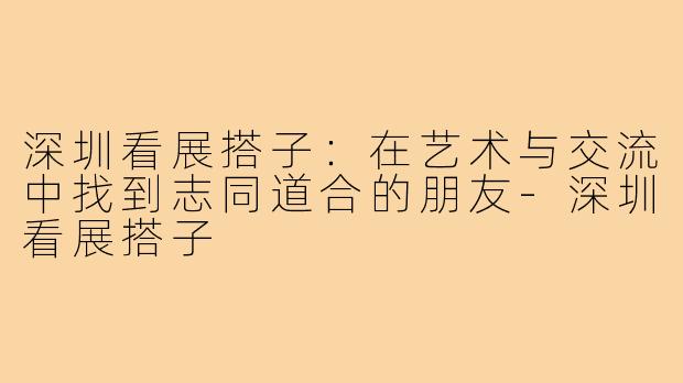 深圳看展搭子：在艺术与交流中找到志同道合的朋友-深圳看展搭子