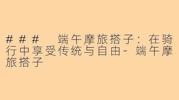 ### 端午摩旅搭子:在骑行中享受传统与自由-端午摩旅搭子