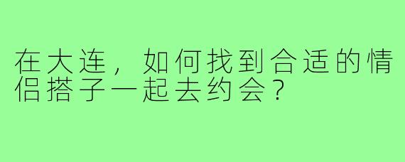 在大连，如何找到合适的情侣搭子一起去约会？