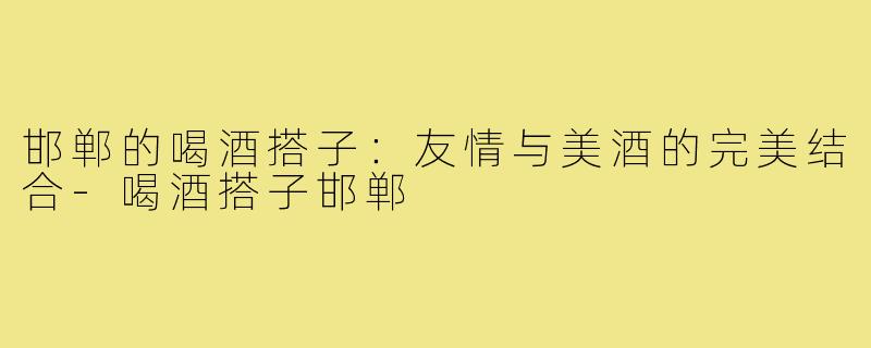 邯郸的喝酒搭子:友情与美酒的完美结合-喝酒搭子邯郸