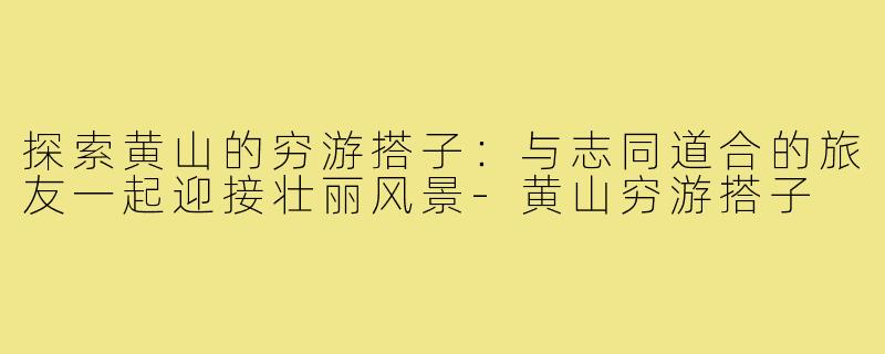 探索黄山的穷游搭子:与志同道合的旅友一起迎接壮丽风景-黄山穷游搭子