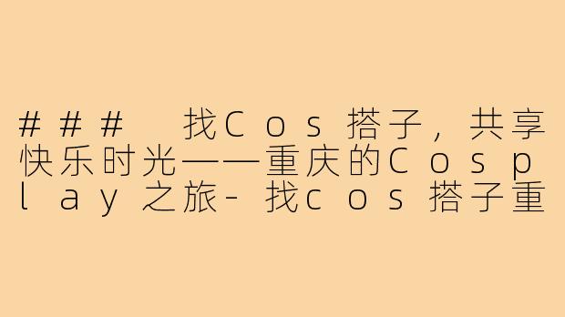 ### 找Cos搭子，共享快乐时光——重庆的Cosplay之旅-找cos搭子重庆