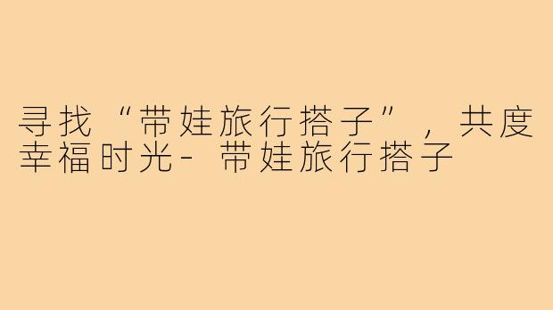 寻找“带娃旅行搭子”,共度幸福时光-带娃旅行搭子