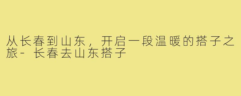 从长春到山东,开启一段温暖的搭子之旅-长春去山东搭子