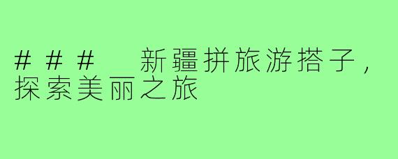 ### 新疆拼旅游搭子,探索美丽之旅