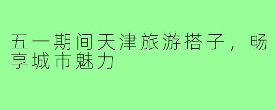 五一期间天津旅游搭子，畅享城市魅力