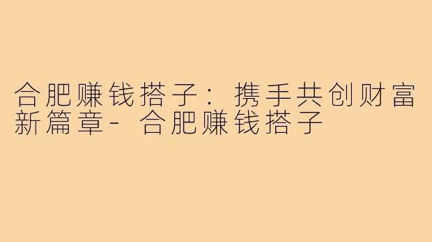 合肥赚钱搭子：携手共创财富新篇章-合肥赚钱搭子