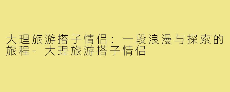 大理旅游搭子情侣：一段浪漫与探索的旅程-大理旅游搭子情侣