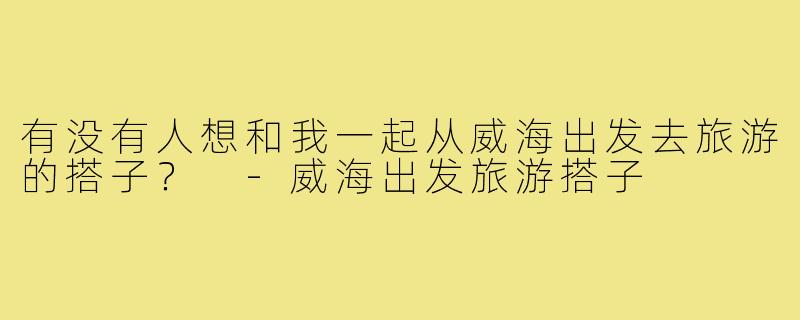 有没有人想和我一起从威海出发去旅游的搭子？ -威海出发旅游搭子