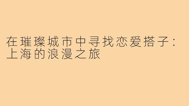 在璀璨城市中寻找恋爱搭子:上海的浪漫之旅