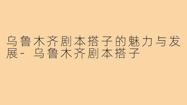 乌鲁木齐剧本搭子的魅力与发展-乌鲁木齐剧本搭子