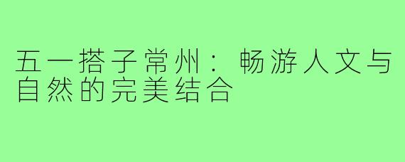 五一搭子常州:畅游人文与自然的完美结合