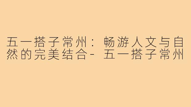 五一搭子常州:畅游人文与自然的完美结合-五一搭子常州