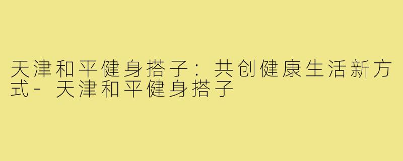 天津和平健身搭子:共创健康生活新方式-天津和平健身搭子