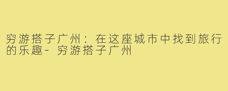 穷游搭子广州：在这座城市中找到旅行的乐趣-穷游搭子广州