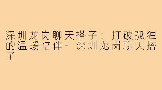 深圳龙岗聊天搭子:打破孤独的温暖陪伴-深圳龙岗聊天搭子