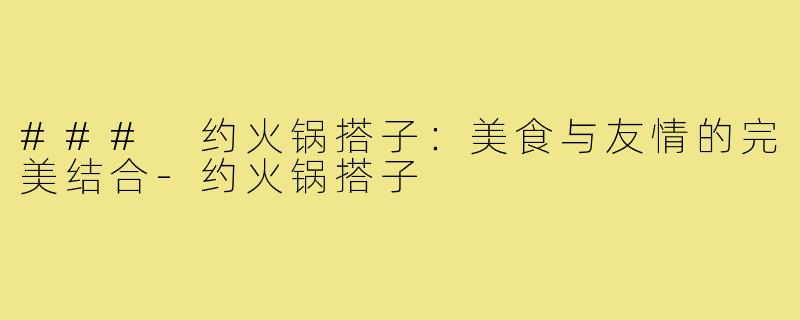 ### 约火锅搭子:美食与友情的完美结合-约火锅搭子