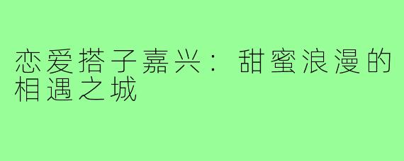 恋爱搭子嘉兴：甜蜜浪漫的相遇之城
